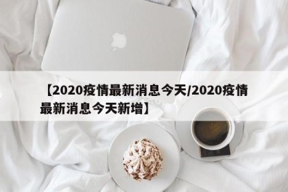 【2020疫情最新消息今天/2020疫情最新消息今天新增】